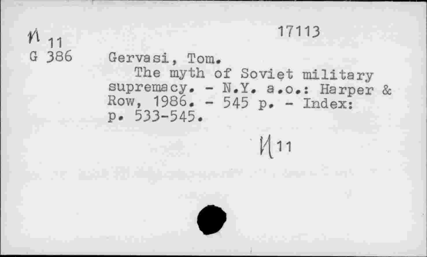 ﻿Л -ц
G 386
17113
Gervasi, Tom.
The myth of Soviet military supremacy. - N.Y. a.o.: Harper & Row, 1986. - 545 p. - Index: P. 533-545.